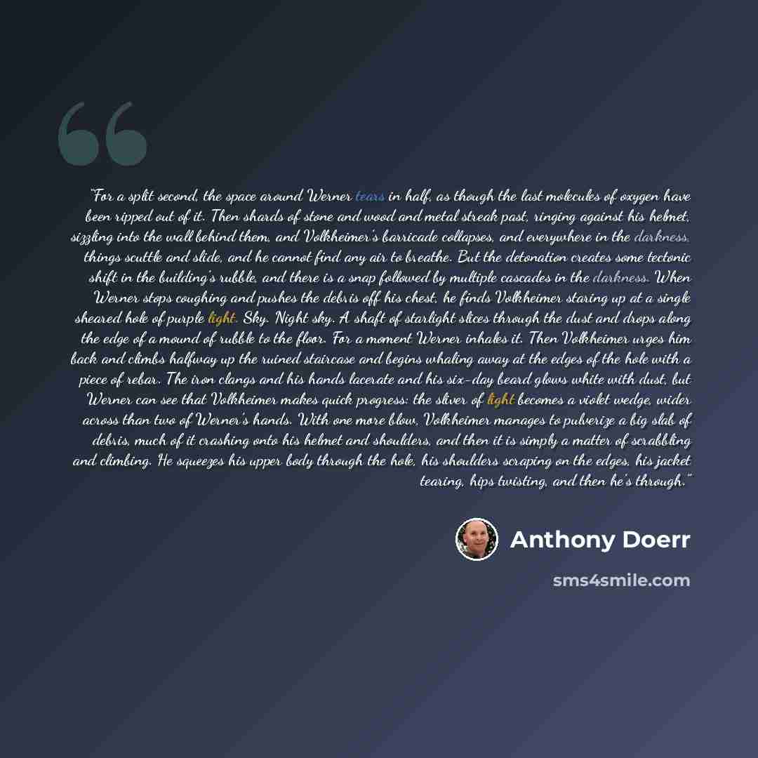 “For a split second, the space around Werner tears in half, as though the last molecules of oxygen have been ripped out of it. Then shards of stone and wood and metal streak past, ringing against his helmet, sizzling into the wall behind them, and Volkheimer’s barricade collapses, and everywhere in…” quote by Anthony Doerr