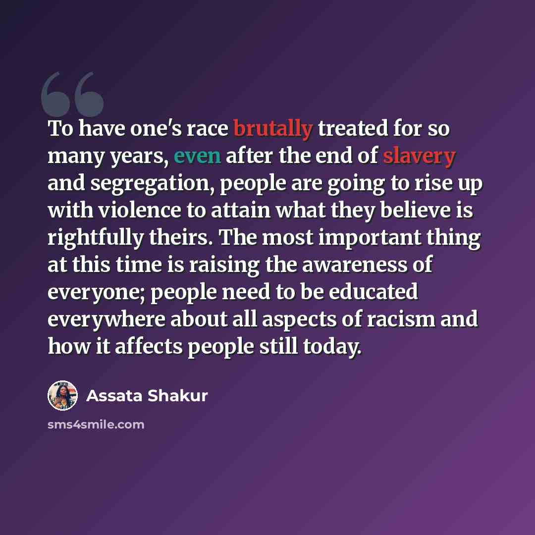 “To have one's race brutally treated for so many years, even after the end of slavery and segregation, people are going to rise up with violence to attain what they believe is rightfully theirs. The most important thing at this time is raising the awareness of everyone; people need to be educated…” quote by Assata Shakur