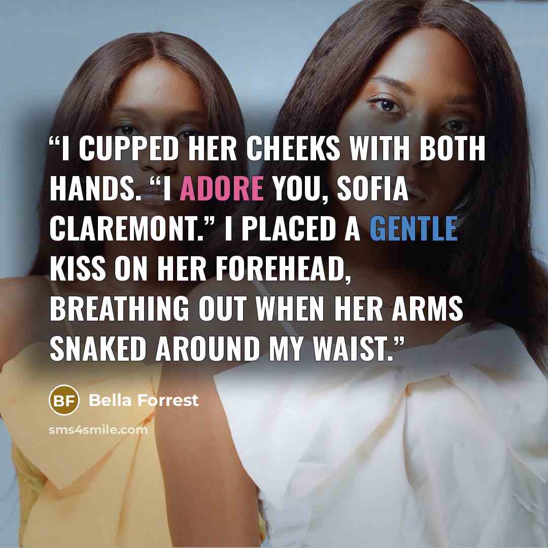 “I cupped her cheeks with both hands. “I adore you, Sofia Claremont.” I placed a gentle kiss on her forehead, breathing out when her arms snaked around my waist.” quote by Bella Forrest
