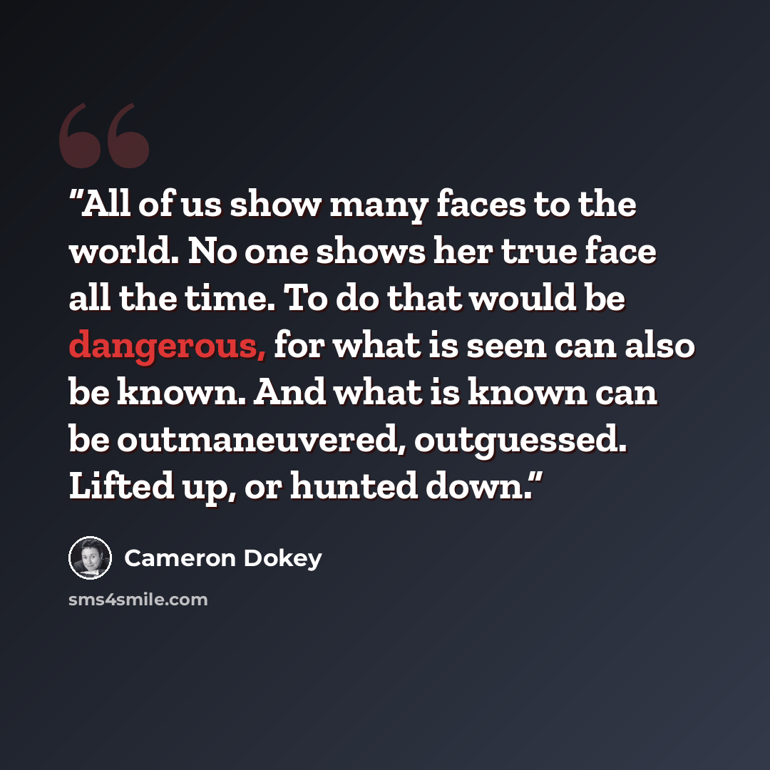 “All of us show many faces to the world. No one shows her true face all the time. To do that would be dangerous, for what is seen can also be known. And what is known can be outmaneuvered, outguessed. Lifted up, or hunted down.” quote by Cameron Dokey