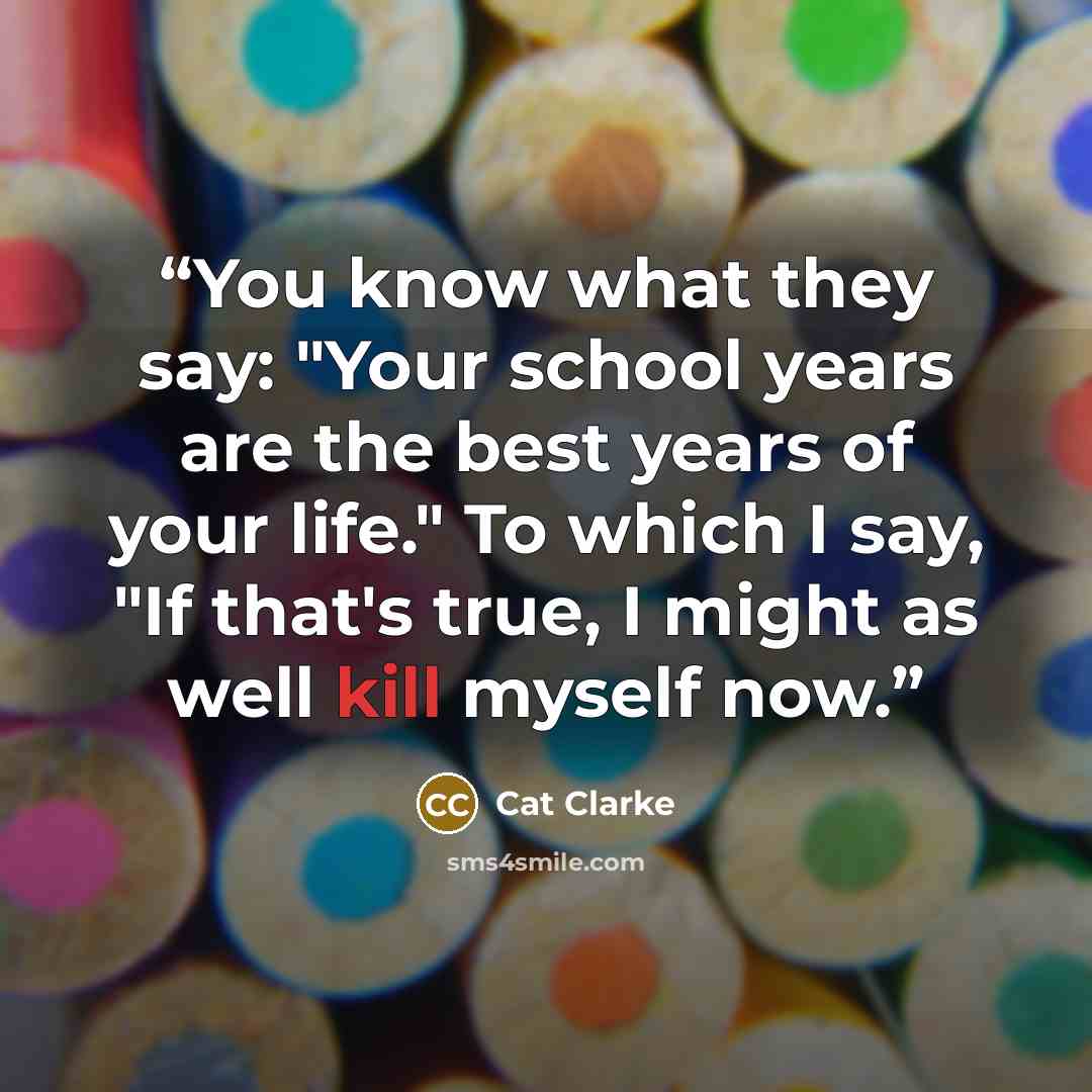 “You know what they say: "Your school years are the best years of your life." To which I say, "If that's true, I might as well kill myself now.” quote by Cat Clarke