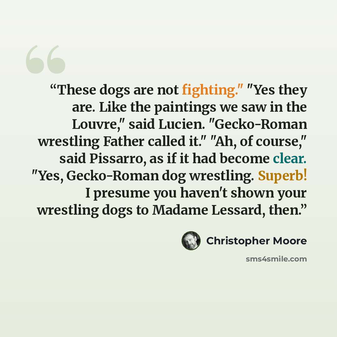 “These dogs are not fighting." "Yes they are. Like the paintings we saw in the Louvre," said Lucien. "Gecko-Roman wrestling Father called it." "Ah, of course," said Pissarro, as if it had become clear. "Yes, Gecko-Roman dog wrestling. Superb! I presume you haven't shown your wrestling dogs to…” quote by Christopher Moore