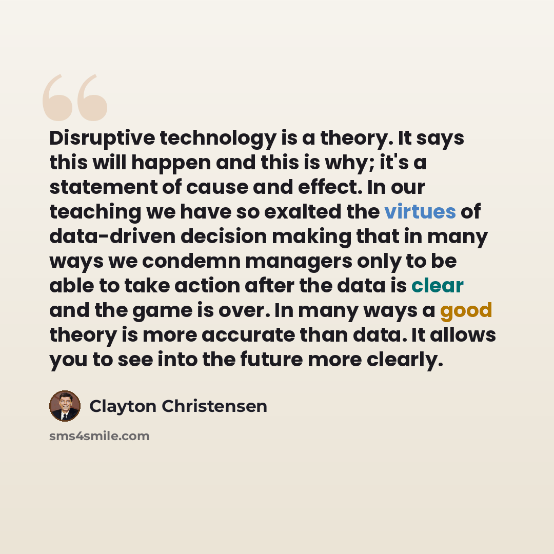 “Disruptive technology is a theory. It says this will happen and this is why; it's a statement of cause and effect. In our teaching we have so exalted the virtues of data-driven decision making that in many ways we condemn managers only to be able to take action after the data is clear and the game…” quote by Clayton Christensen
