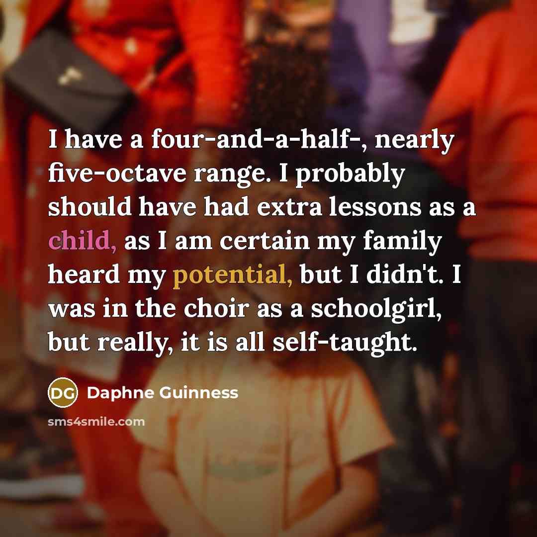 “I have a four-and-a-half-, nearly five-octave range. I probably should have had extra lessons as a child, as I am certain my family heard my potential, but I didn't. I was in the choir as a schoolgirl, but really, it is all self-taught.” quote by Daphne Guinness