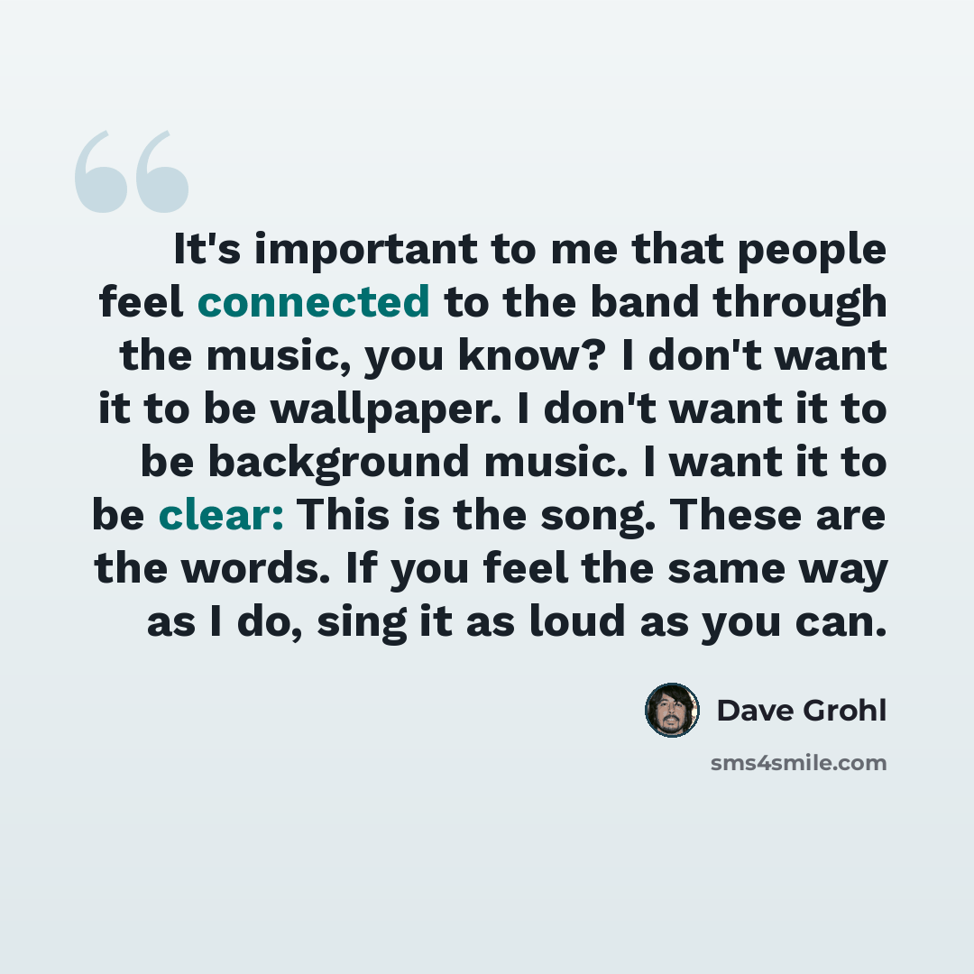 “It's important to me that people feel connected to the band through the music, you know? I don't want it to be wallpaper. I don't want it to be background music. I want it to be clear: This is the song. These are the words. If you feel the same way as I do, sing it as loud as you can.” quote by Dave Grohl