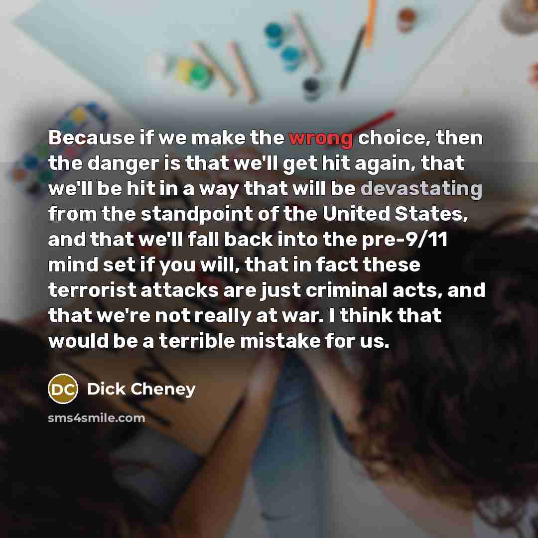“Because if we make the wrong choice, then the danger is that we'll get hit again, that we'll be hit in a way that will be devastating from the standpoint of the United States, and that we'll fall back into the pre-9/11 mind set if you will, that in fact these terrorist attacks are just criminal…” quote by Dick Cheney