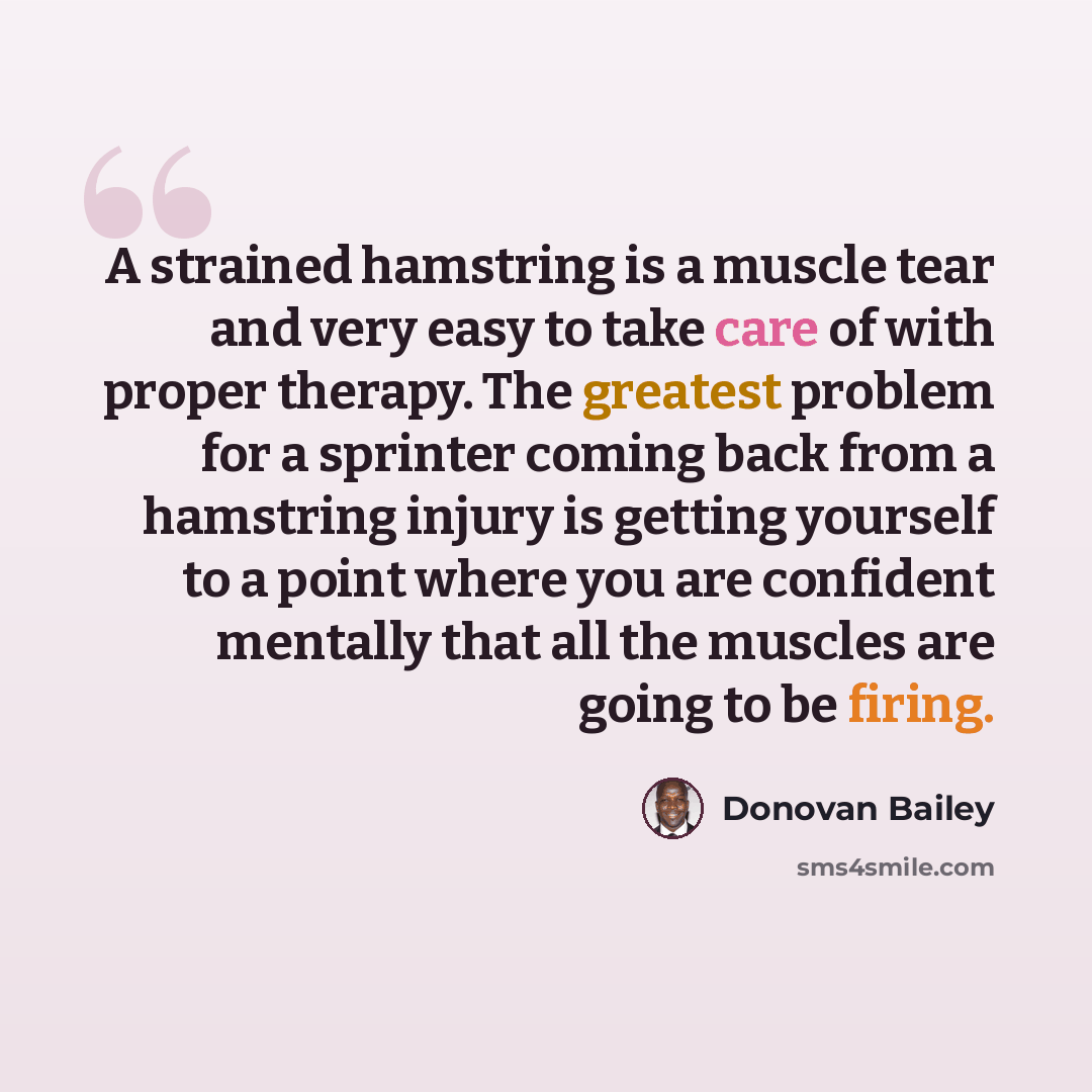 “A strained hamstring is a muscle tear and very easy to take care of with proper therapy. The greatest problem for a sprinter coming back from a hamstring injury is getting yourself to a point where you are confident mentally that all the muscles are going to be firing.” quote by Donovan Bailey