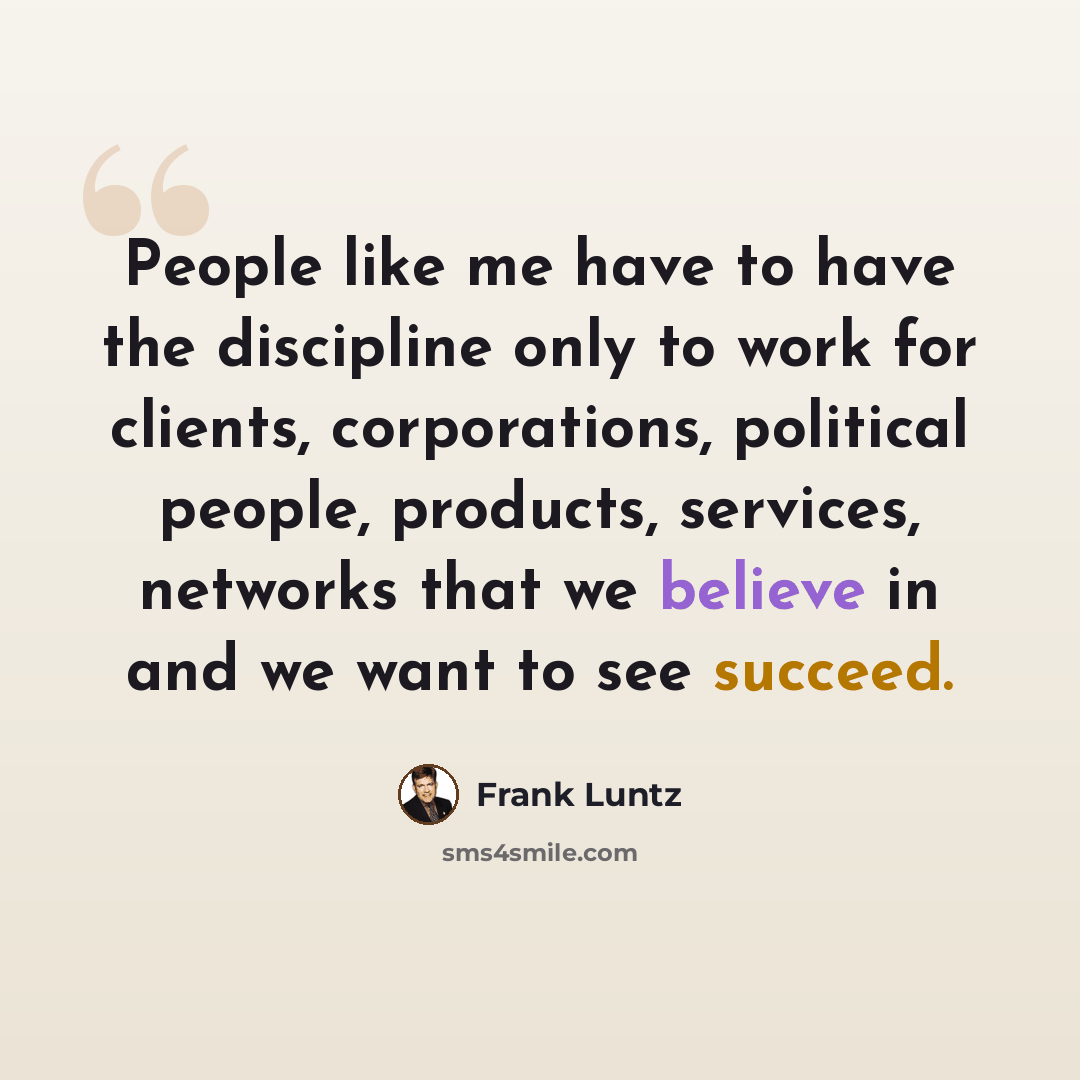 “People like me have to have the discipline only to work for clients, corporations, political people, products, services, networks that we believe in and we want to see succeed.” quote by Frank Luntz