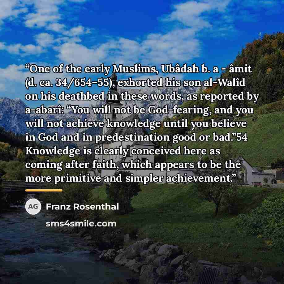 “One of the early Muslims, Ubâdah b. a - âmit (d. ca. 34/654–55), exhorted his son al-Walîd on his deathbed in these words, as reported by a-abarî: “You will not be God-fearing, and you will not achieve knowledge until you believe in God and in predestination good or bad.”54 Knowledge is clearly…” quote by Franz Rosenthal