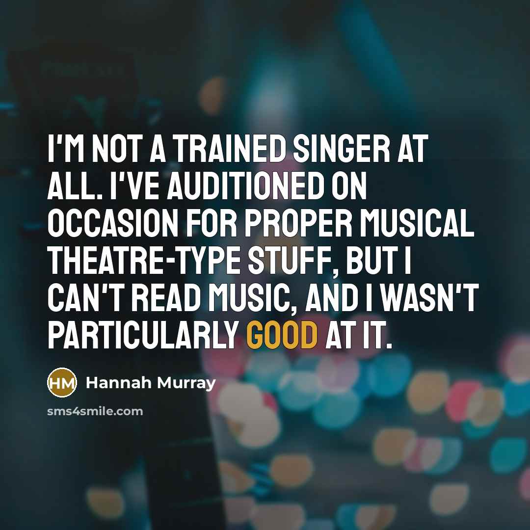 “I'm not a trained singer at all. I've auditioned on occasion for proper musical theatre-type stuff, but I can't read music, and I wasn't particularly good at it.” quote by Hannah Murray