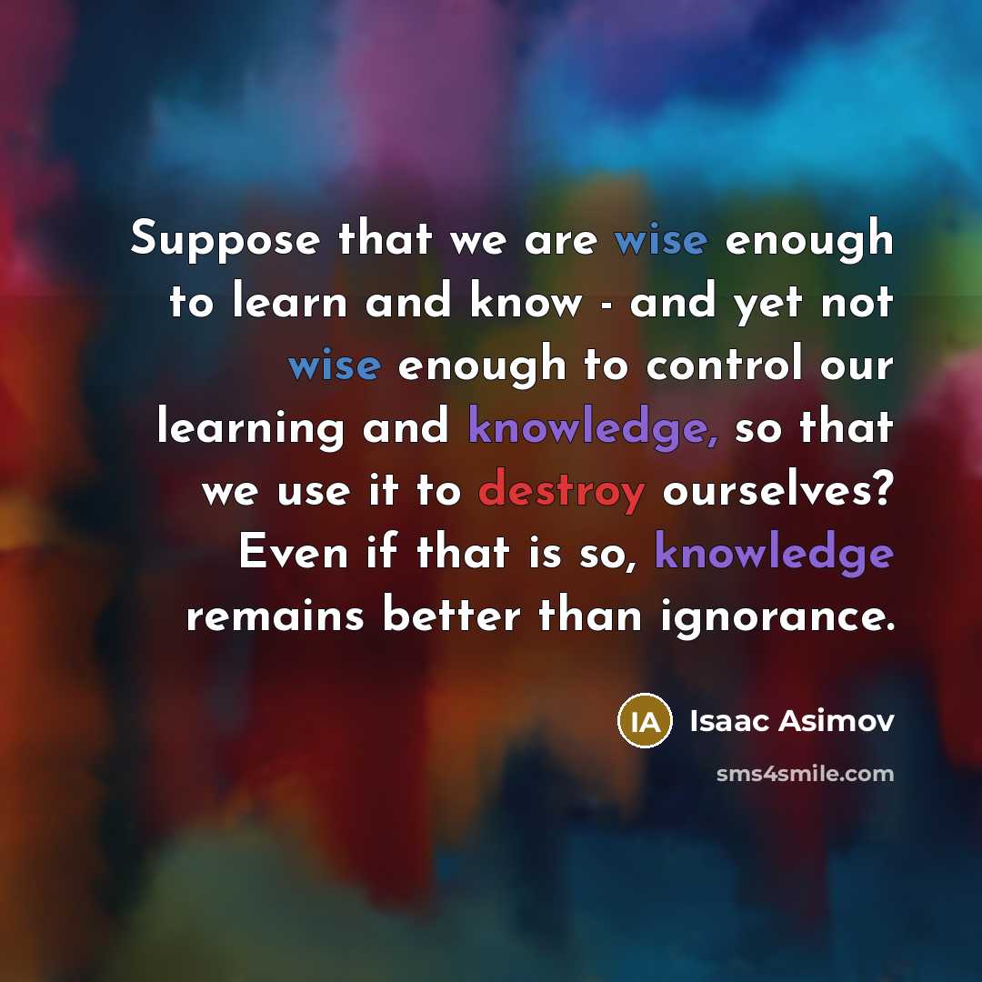 “Suppose that we are wise enough to learn and know - and yet not wise enough to control our learning and knowledge, so that we use it to destroy ourselves? Even if that is so, knowledge remains better than ignorance.” quote by Isaac Asimov