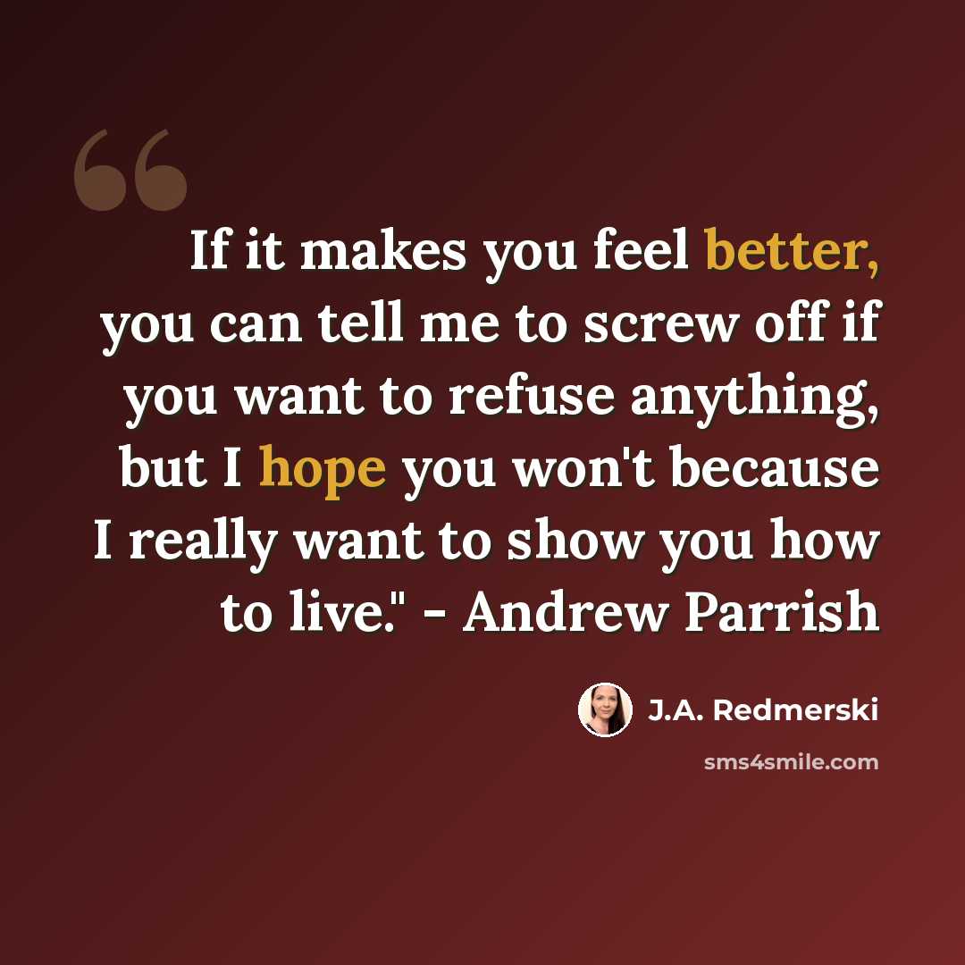 “If it makes you feel better, you can tell me to screw off if you want to refuse anything, but I hope you won't because I really want to show you how to live." - Andrew Parrish” quote by J.A. Redmerski