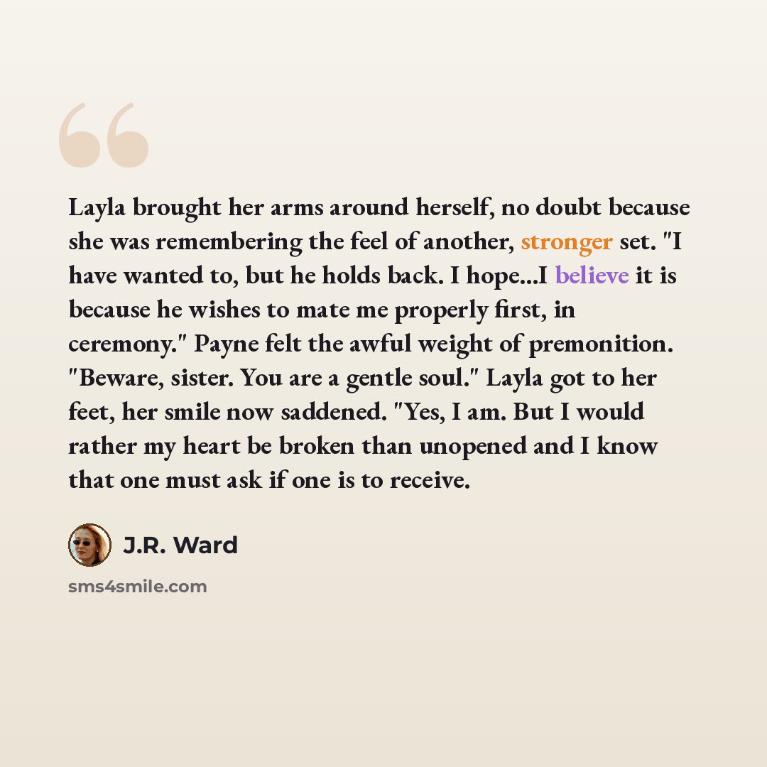 “Layla brought her arms around herself, no doubt because she was remembering the feel of another, stronger set. "I have wanted to, but he holds back. I hope...I believe it is because he wishes to mate me properly first, in ceremony." Payne felt the awful weight of premonition. "Beware, sister. You…” quote by J.R. Ward
