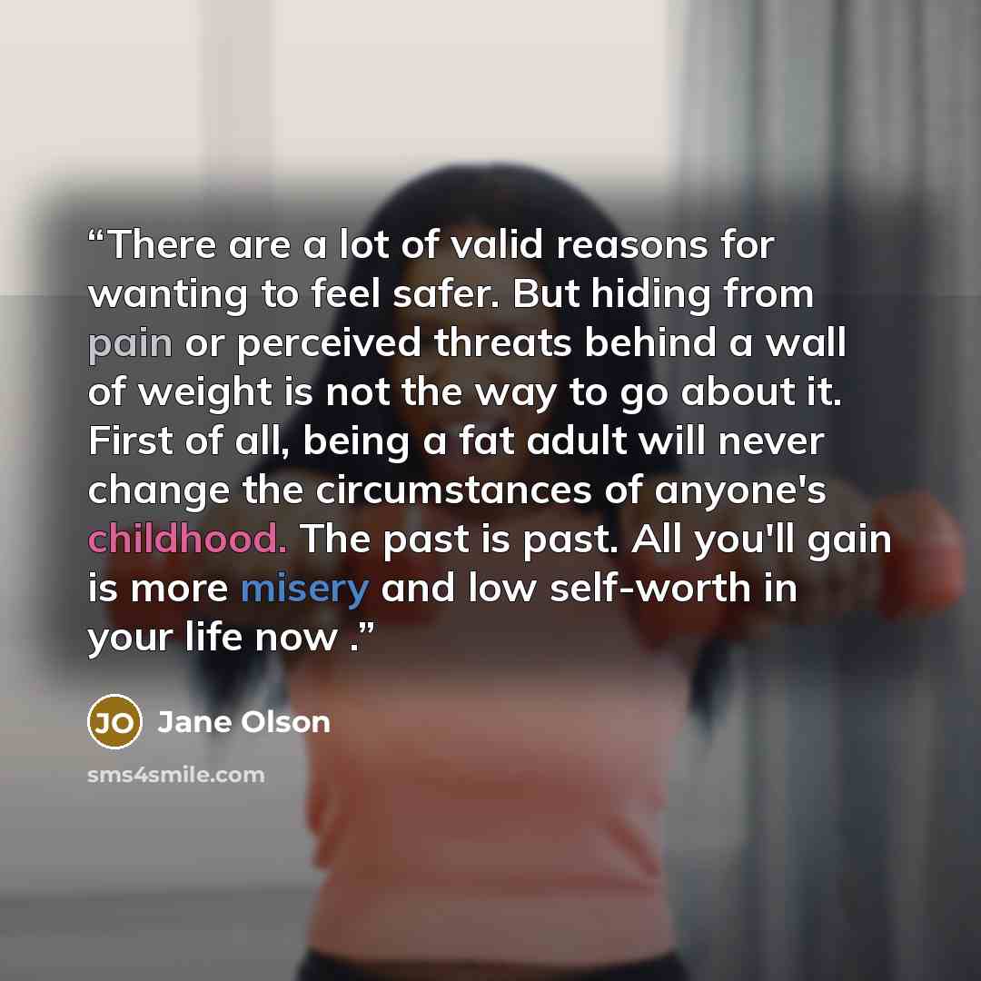 “There are a lot of valid reasons for wanting to feel safer. But hiding from pain or perceived threats behind a wall of weight is not the way to go about it. First of all, being a fat adult will never change the circumstances of anyone's childhood. The past is past. All you'll gain is more misery…” quote by Jane Olson
