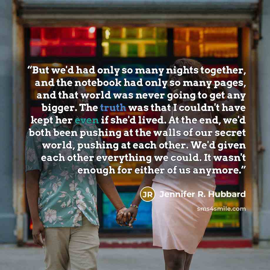 “But we'd had only so many nights together, and the notebook had only so many pages, and that world was never going to get any bigger. The truth was that I couldn't have kept her even if she'd lived. At the end, we'd both been pushing at the walls of our secret world, pushing at each other. We'd…” quote by Jennifer R. Hubbard