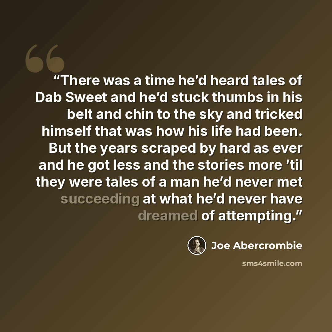 “There was a time he’d heard tales of Dab Sweet and he’d stuck thumbs in his belt and chin to the sky and tricked himself that was how his life had been. But the years scraped by hard as ever and he got less and the stories more ’til they were tales of a man he’d never met succeeding at what he’d…” quote by Joe Abercrombie