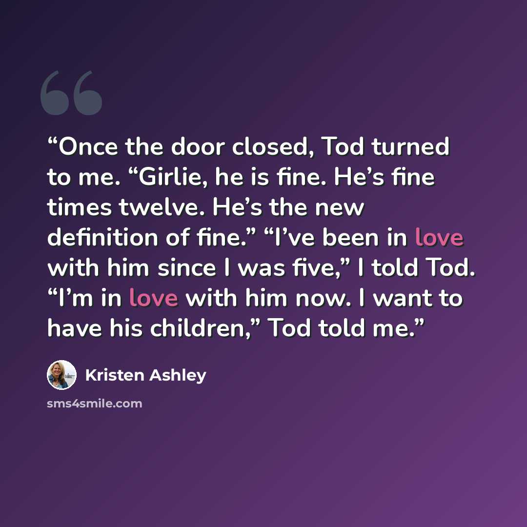 “Once the door closed, Tod turned to me. “Girlie, he is fine. He’s fine times twelve. He’s the new definition of fine.” “I’ve been in love with him since I was five,” I told Tod. “I’m in love with him now. I want to have his children,” Tod told me.” quote by Kristen Ashley