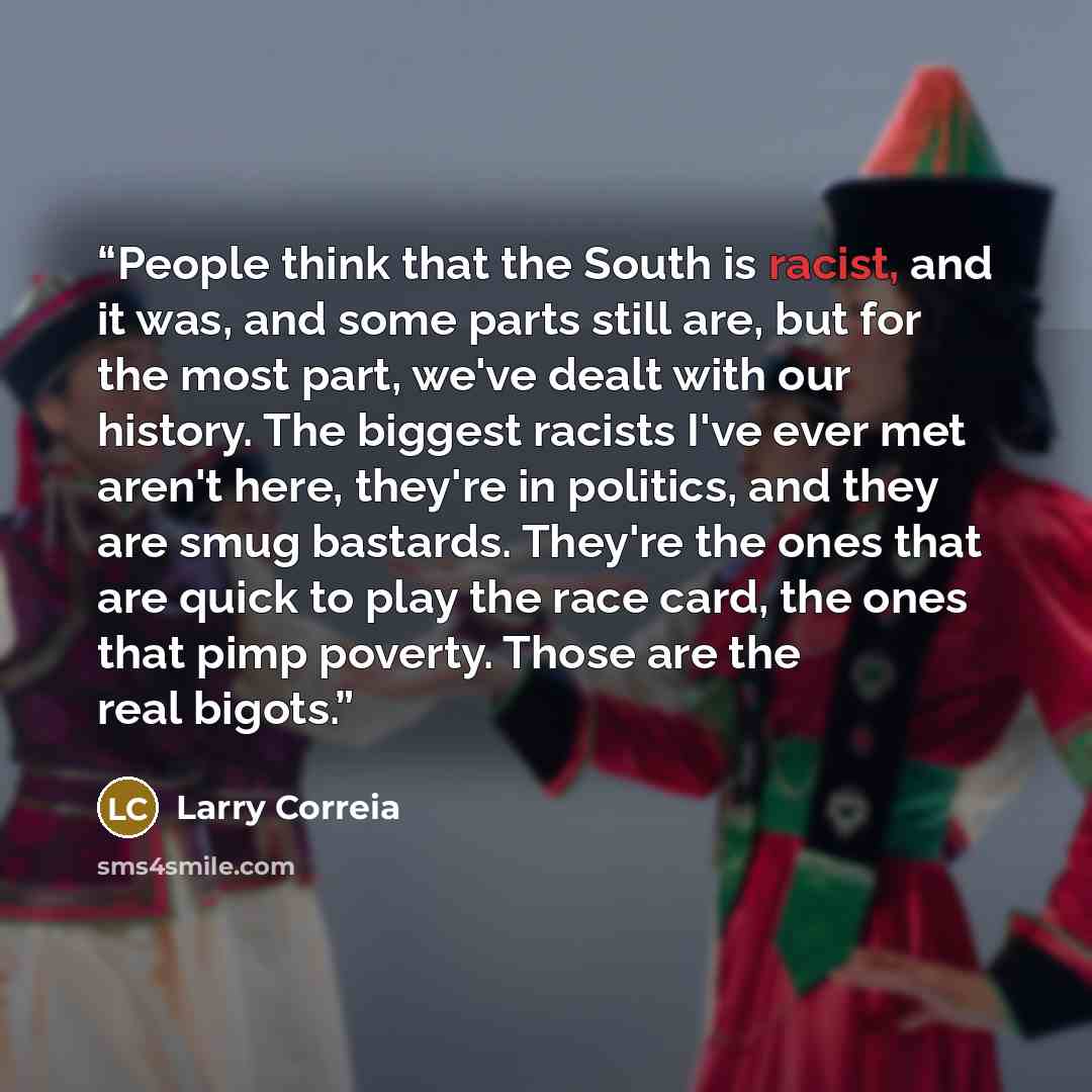 “People think that the South is racist, and it was, and some parts still are, but for the most part, we've dealt with our history. The biggest racists I've ever met aren't here, they're in politics, and they are smug bastards. They're the ones that are quick to play the race card, the ones that…” quote by Larry Correia