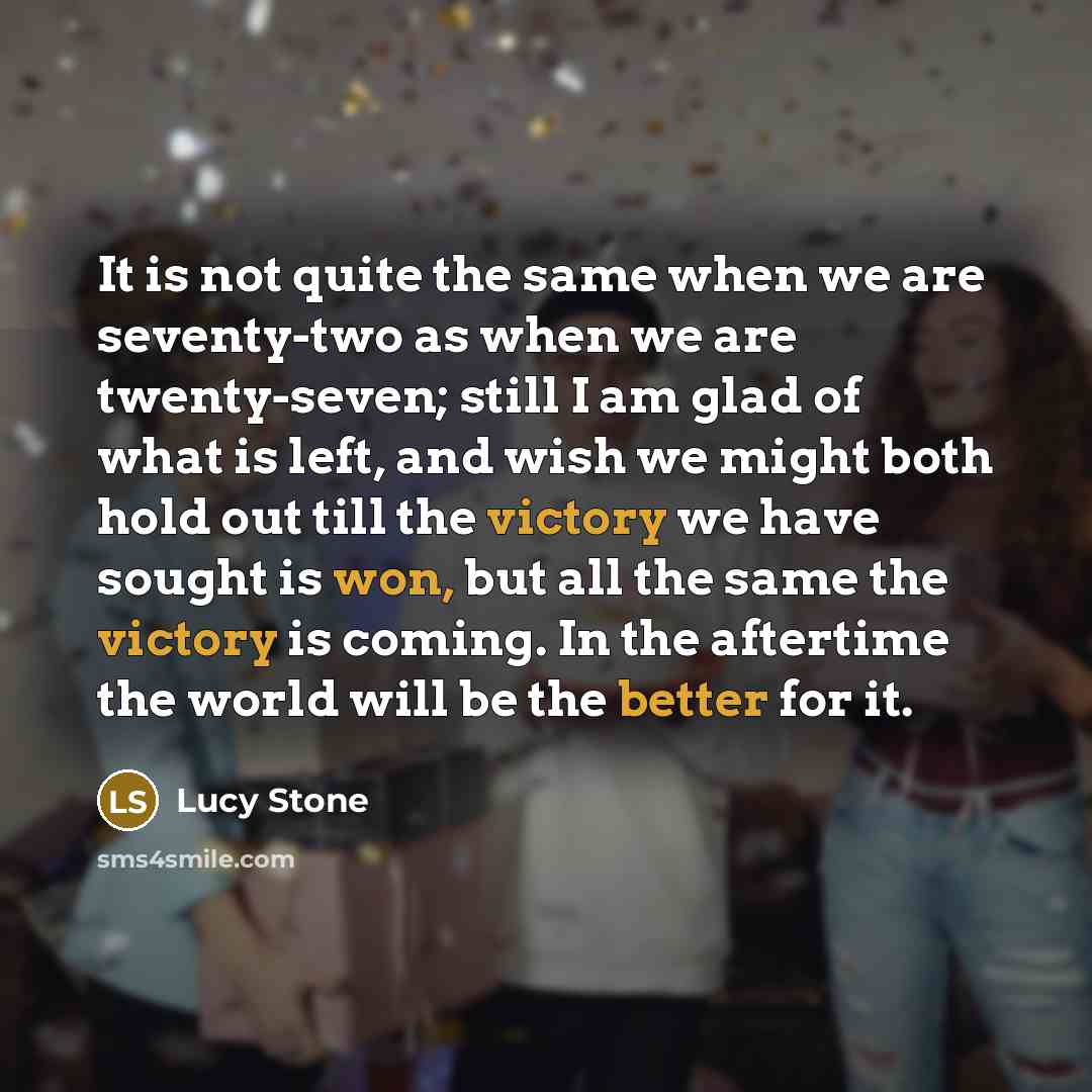 “It is not quite the same when we are seventy-two as when we are twenty-seven; still I am glad of what is left, and wish we might both hold out till the victory we have sought is won, but all the same the victory is coming. In the aftertime the world will be the better for it.” quote by Lucy Stone