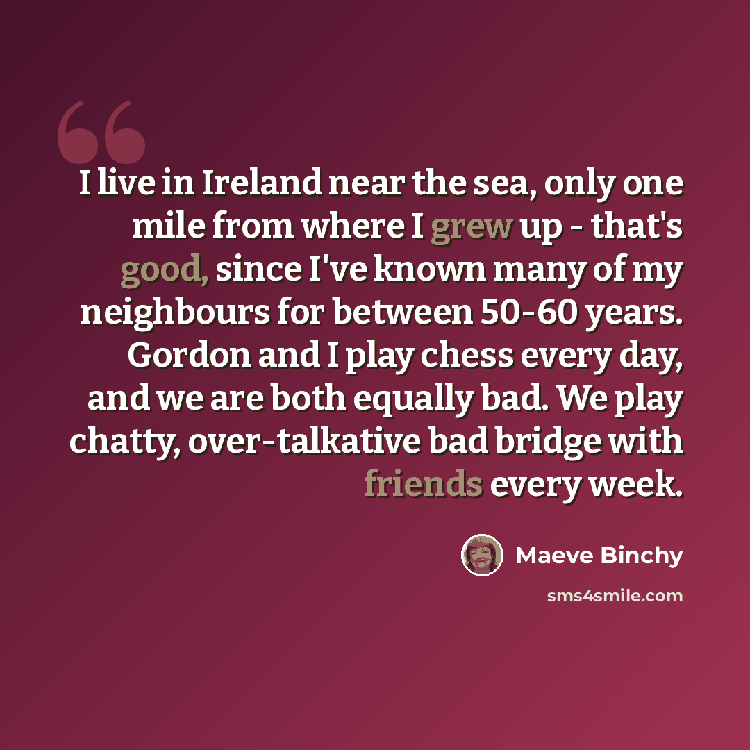 “I live in Ireland near the sea, only one mile from where I grew up - that's good, since I've known many of my neighbours for between 50-60 years. Gordon and I play chess every day, and we are both equally bad. We play chatty, over-talkative bad bridge with friends every week.” quote by Maeve Binchy