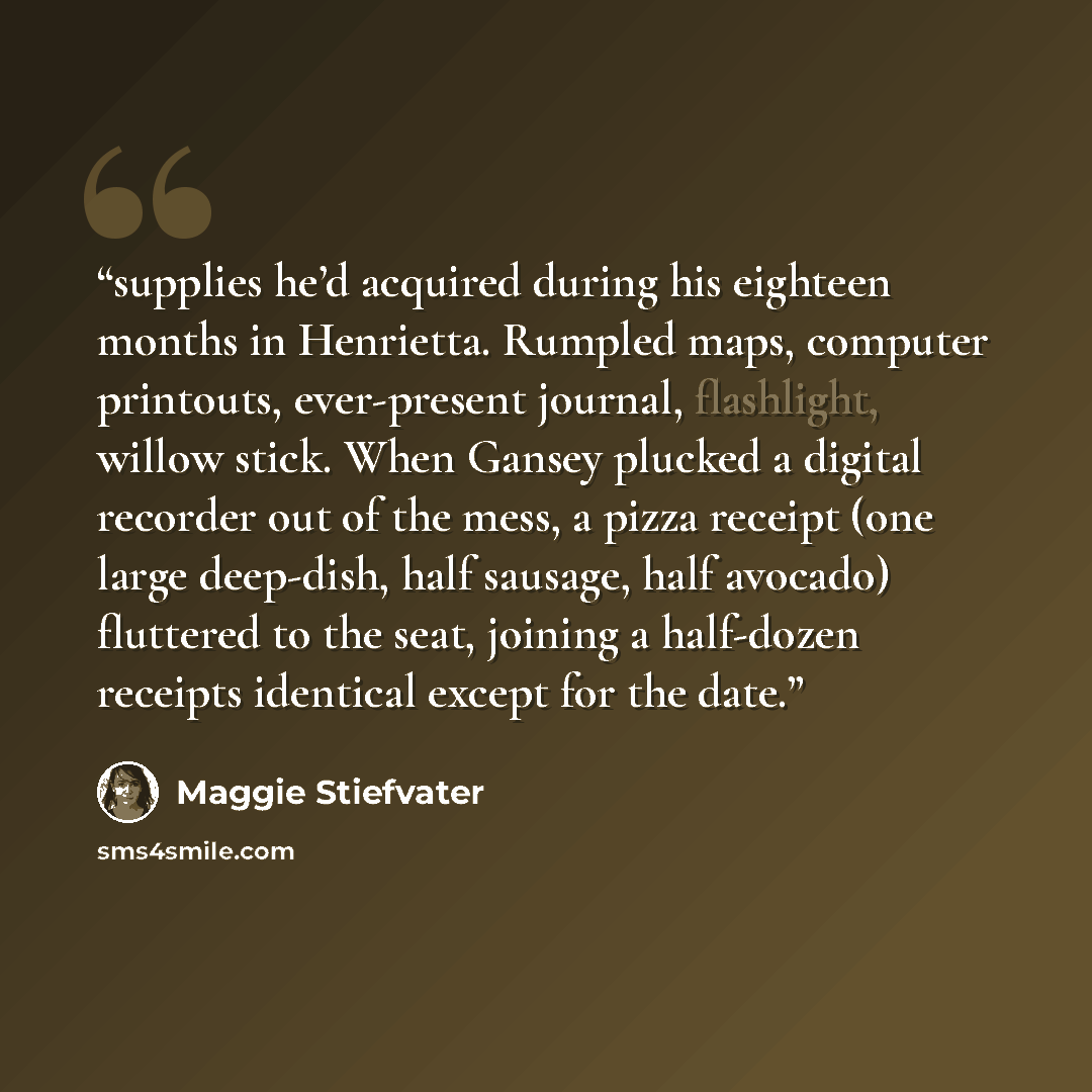 “supplies he’d acquired during his eighteen months in Henrietta. Rumpled maps, computer printouts, ever-present journal, flashlight, willow stick. When Gansey plucked a digital recorder out of the mess, a pizza receipt (one large deep-dish, half sausage, half avocado) fluttered to the seat, joining…” quote by Maggie Stiefvater
