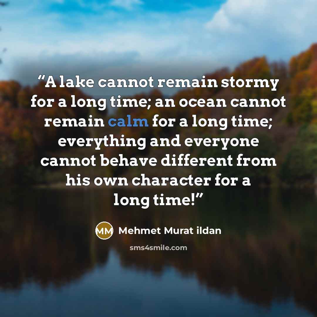 “A lake cannot remain stormy for a long time; an ocean cannot remain calm for a long time; everything and everyone cannot behave different from his own character for a long time!” quote by Mehmet Murat ildan