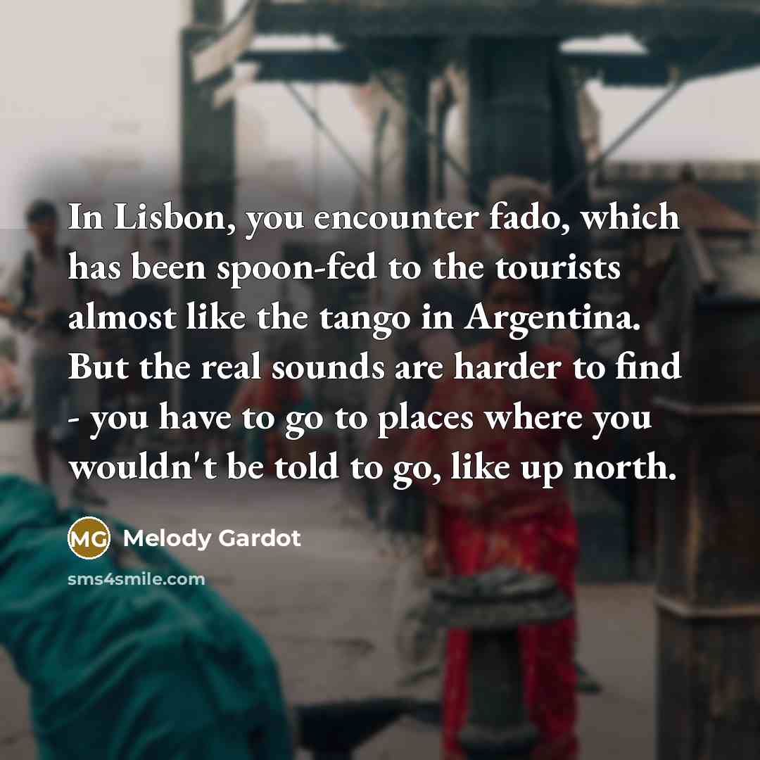 “In Lisbon, you encounter fado, which has been spoon-fed to the tourists almost like the tango in Argentina. But the real sounds are harder to find - you have to go to places where you wouldn't be told to go, like up north.” quote by Melody Gardot