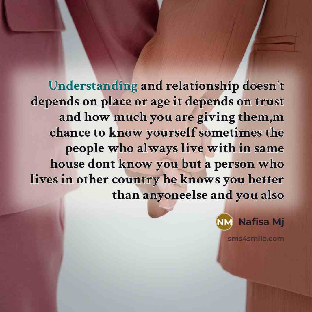 “Understanding and relationship doesn't depends on place or age it depends on trust and how much you are giving them,m chance to know yourself sometimes the people who always live with in same house dont know you but a person who lives in other country he knows you better than anyoneelse and you also” quote by Nafisa Mj