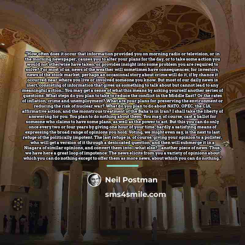“How often does it occur that information provided you on morning radio or television, or in the morning newspaper, causes you to alter your plans for the day, or to take some action you would not otherwise have taken, or provides insight into some problem you are required to solve? For most of us…” quote by Neil Postman
