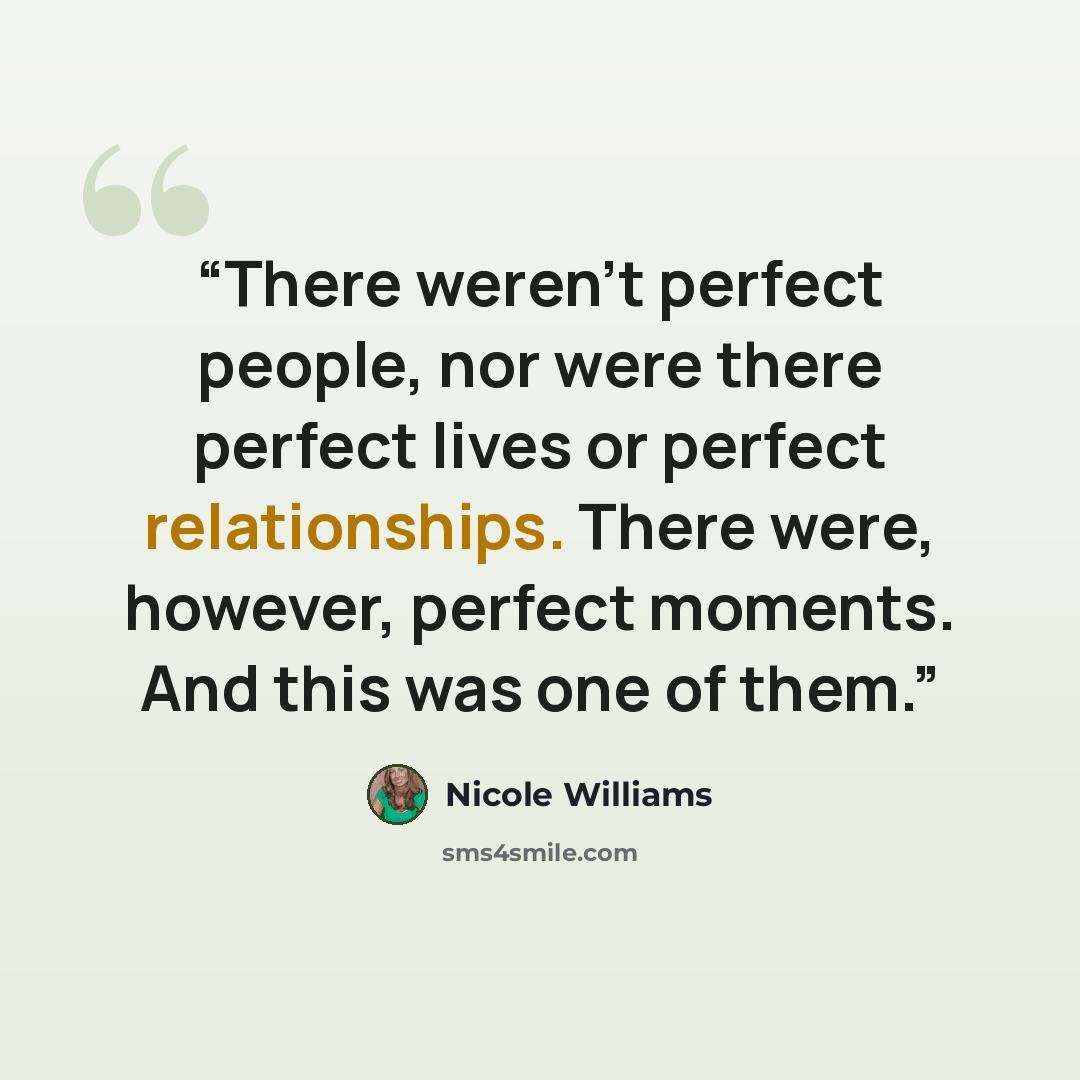 “There weren’t perfect people, nor were there perfect lives or perfect relationships. There were, however, perfect moments. And this was one of them.” quote by Nicole Williams