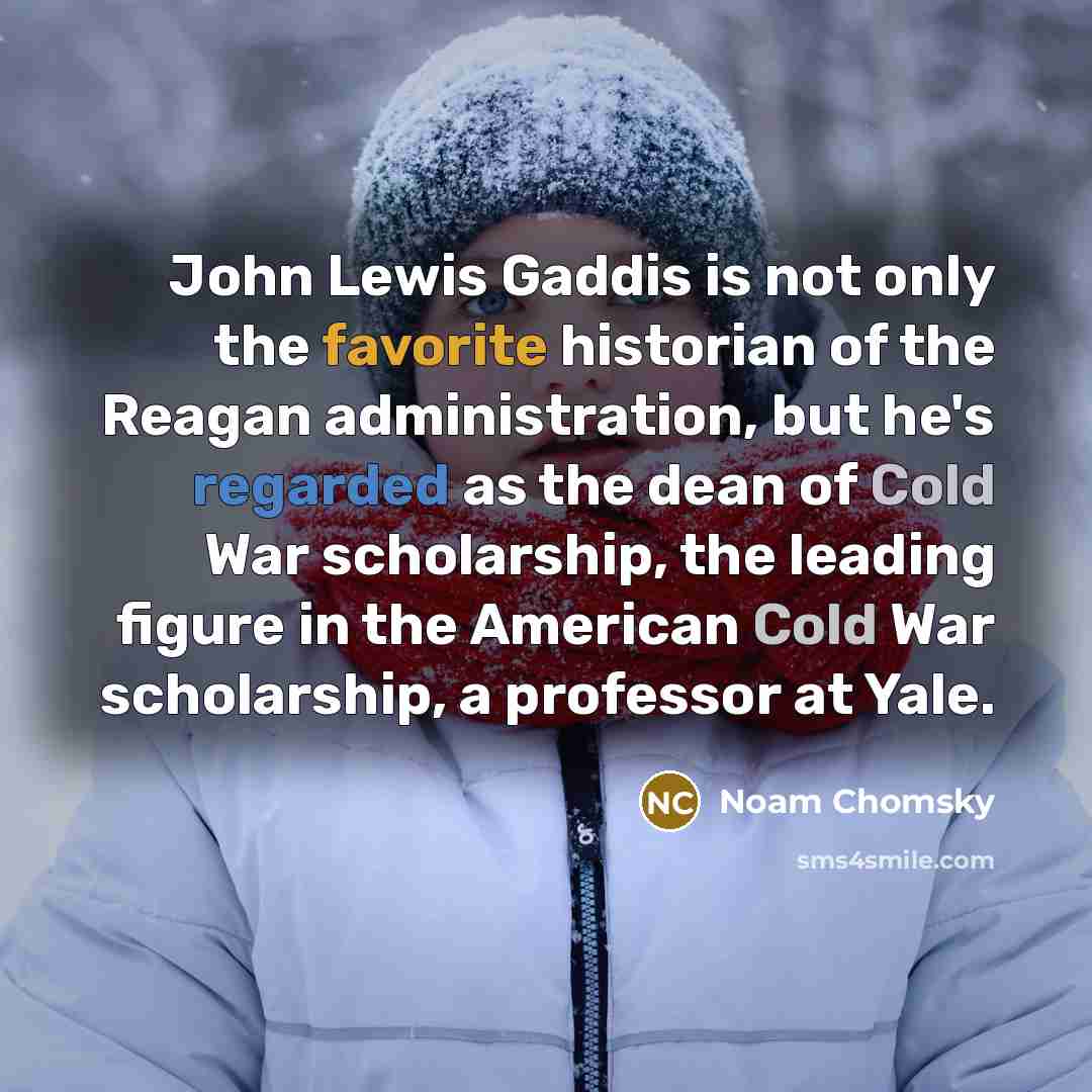 “John Lewis Gaddis is not only the favorite historian of the Reagan administration, but he's regarded as the dean of Cold War scholarship, the leading figure in the American Cold War scholarship, a professor at Yale.” quote by Noam Chomsky