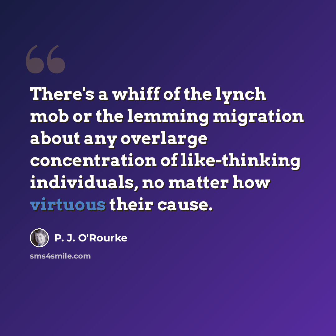 “There's a whiff of the lynch mob or the lemming migration about any overlarge concentration of like-thinking individuals, no matter how virtuous their cause.” quote by P. J. O'Rourke