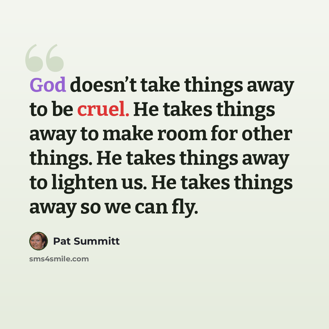 “God doesn’t take things away to be cruel. He takes things away to make room for other things. He takes things away to lighten us. He takes things away so we can fly.” quote by Pat Summitt