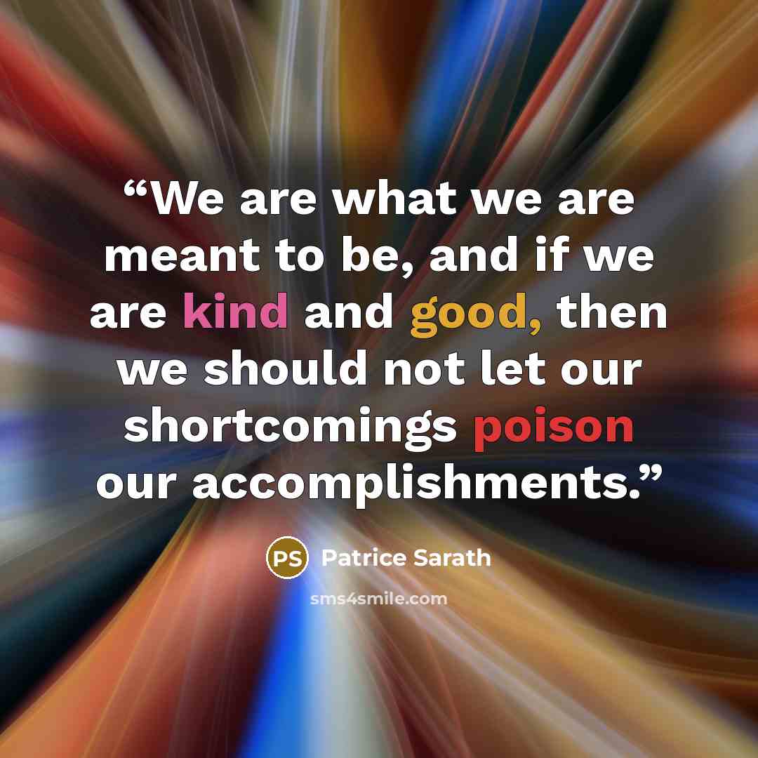 “We are what we are meant to be, and if we are kind and good, then we should not let our shortcomings poison our accomplishments.” quote by Patrice Sarath