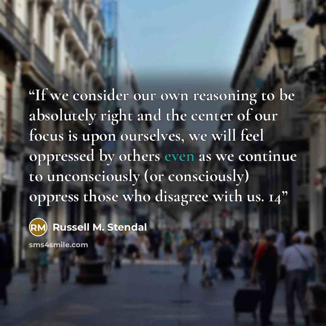 “If we consider our own reasoning to be absolutely right and the center of our focus is upon ourselves, we will feel oppressed by others even as we continue to unconsciously (or consciously) oppress those who disagree with us. 14” quote by Russell M. Stendal