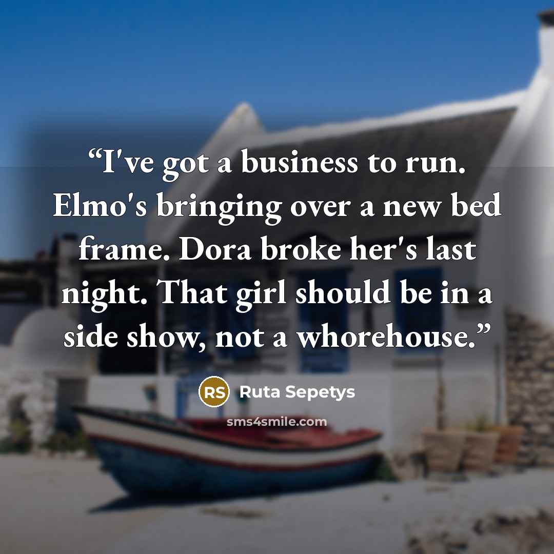 “I've got a business to run. Elmo's bringing over a new bed frame. Dora broke her's last night. That girl should be in a side show, not a whorehouse.” quote by Ruta Sepetys