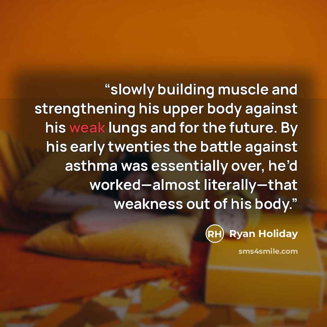 “slowly building muscle and strengthening his upper body against his weak lungs and for the future. By his early twenties the battle against asthma was essentially over, he’d worked—almost literally—that weakness out of his body.” quote by Ryan Holiday