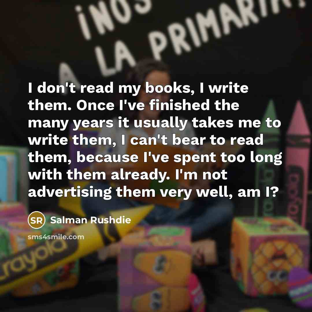 “I don't read my books, I write them. Once I've finished the many years it usually takes me to write them, I can't bear to read them, because I've spent too long with them already. I'm not advertising them very well, am I?” quote by Salman Rushdie