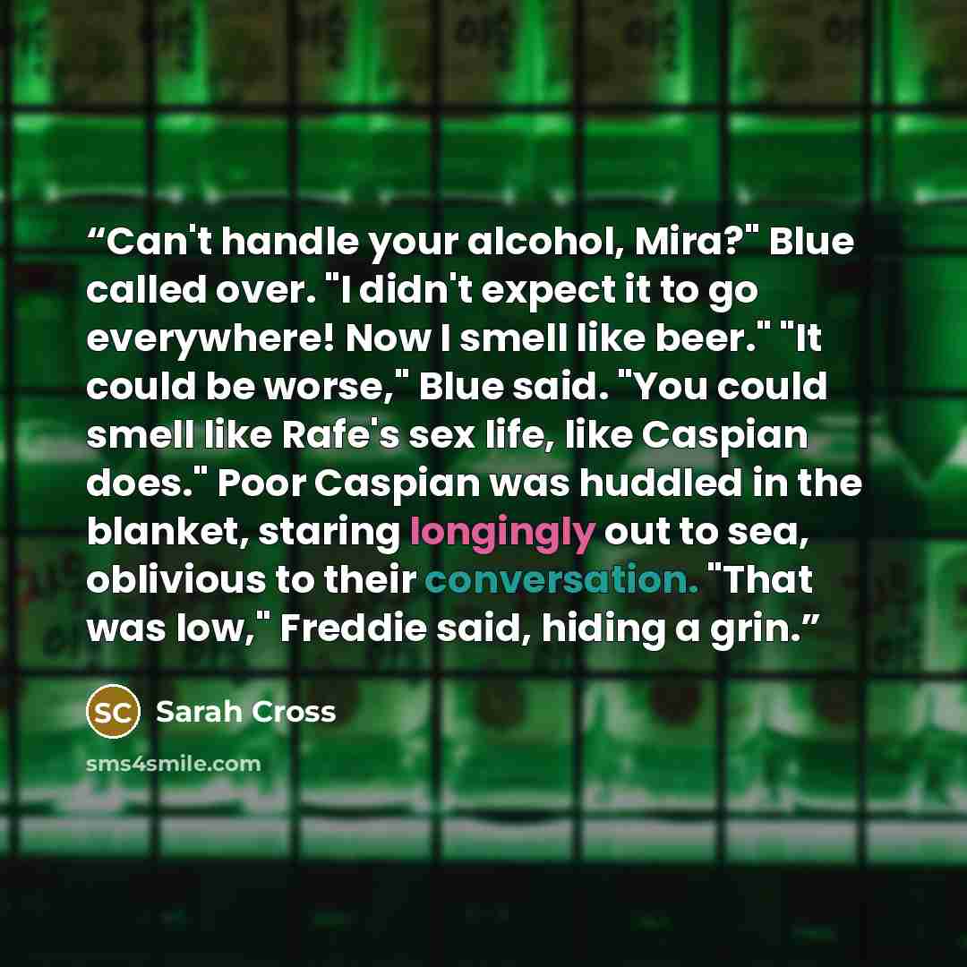 “Can't handle your alcohol, Mira?" Blue called over. "I didn't expect it to go everywhere! Now I smell like beer." "It could be worse," Blue said. "You could smell like Rafe's sex life, like Caspian does." Poor Caspian was huddled in the blanket, staring longingly out to sea, oblivious to their…” quote by Sarah Cross