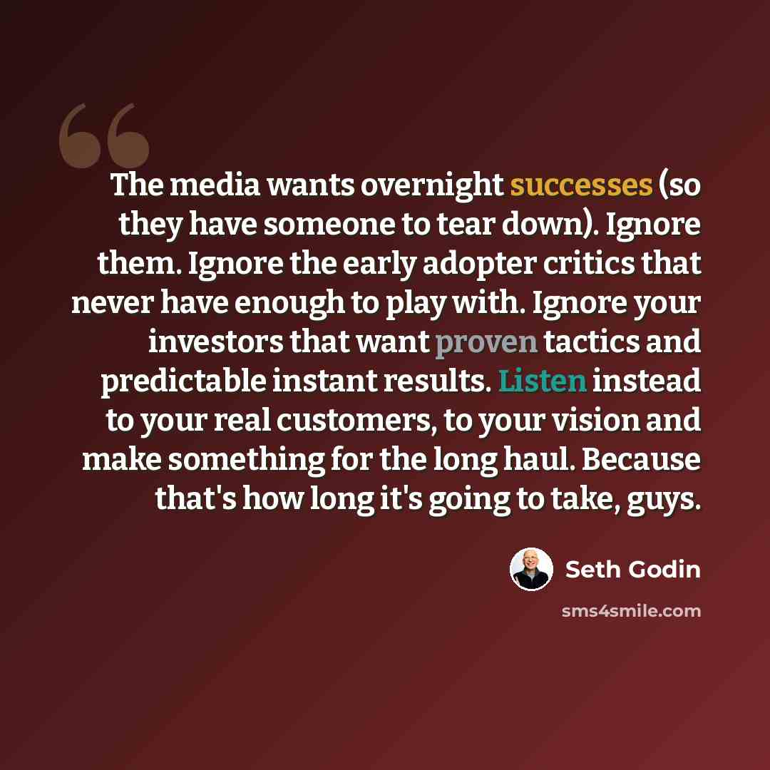 “The media wants overnight successes (so they have someone to tear down). Ignore them. Ignore the early adopter critics that never have enough to play with. Ignore your investors that want proven tactics and predictable instant results. Listen instead to your real customers, to your vision and make…” quote by Seth Godin