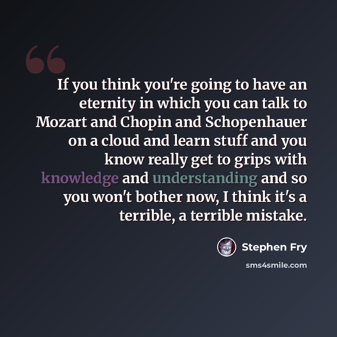 “If you think you're going to have an eternity in which you can talk to Mozart and Chopin and Schopenhauer on a cloud and learn stuff and you know really get to grips with knowledge and understanding and so you won't bother now, I think it's a terrible, a terrible mistake.” quote by Stephen Fry