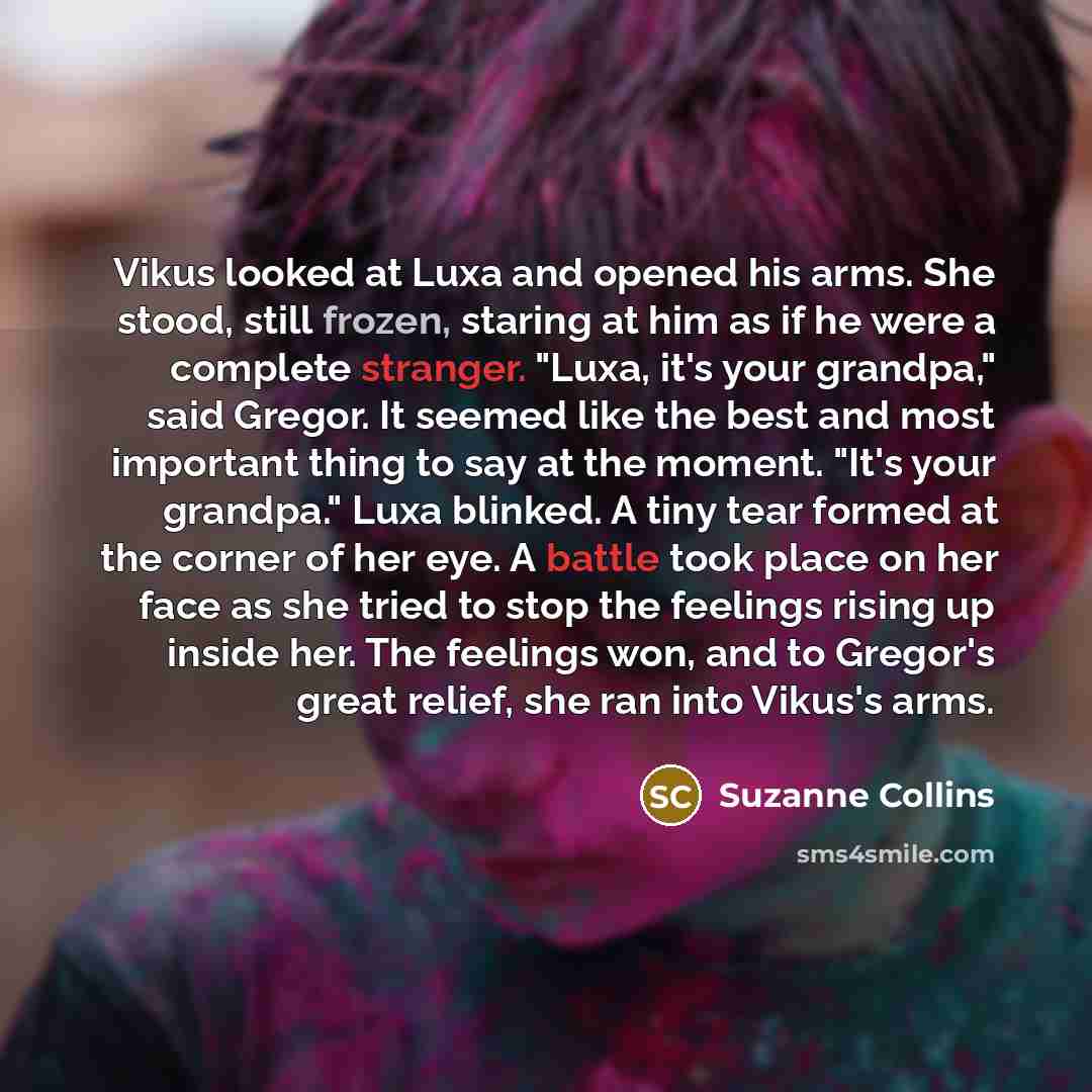 “Vikus looked at Luxa and opened his arms. She stood, still frozen, staring at him as if he were a complete stranger. "Luxa, it's your grandpa," said Gregor. It seemed like the best and most important thing to say at the moment. "It's your grandpa." Luxa blinked. A tiny tear formed at the corner of…” quote by Suzanne Collins