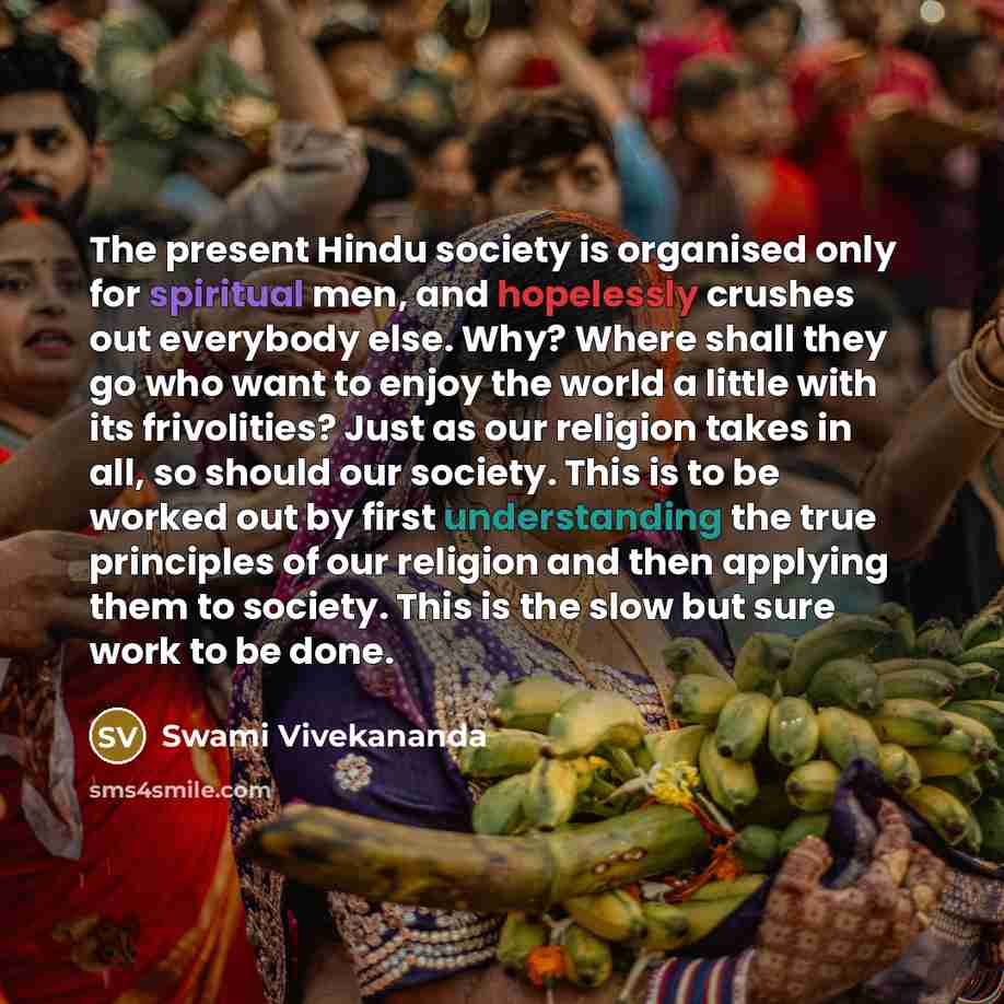 “The present Hindu society is organised only for spiritual men, and hopelessly crushes out everybody else. Why? Where shall they go who want to enjoy the world a little with its frivolities? Just as our religion takes in all, so should our society. This is to be worked out by first understanding…” quote by Swami Vivekananda