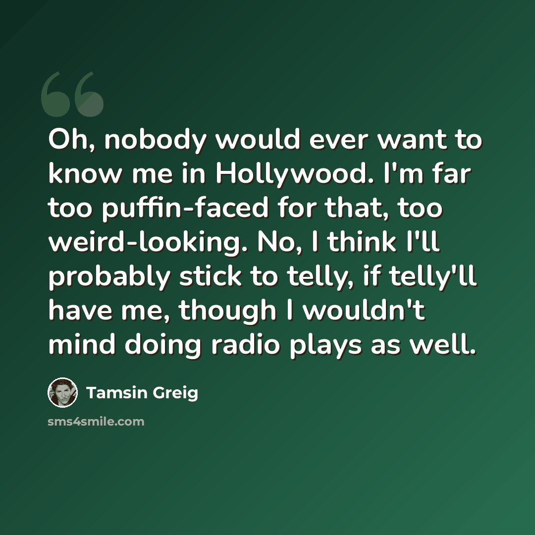 “Oh, nobody would ever want to know me in Hollywood. I'm far too puffin-faced for that, too weird-looking. No, I think I'll probably stick to telly, if telly'll have me, though I wouldn't mind doing radio plays as well.” quote by Tamsin Greig
