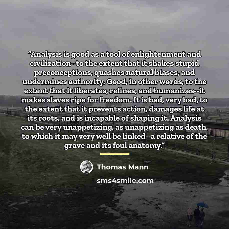 “Analysis is good as a tool of enlightenment and civilization--to the extent that it shakes stupid preconceptions, quashes natural biases, and undermines authority. Good, in other words, to the extent that it liberates, refines, and humanizes--it makes slaves ripe for freedom. It is bad, very bad…” quote by Thomas Mann