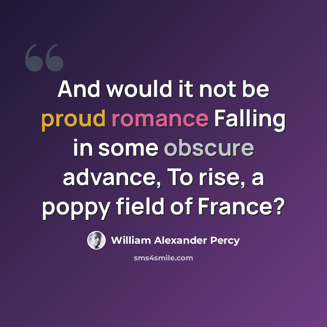 “And would it not be proud romance Falling in some obscure advance, To rise, a poppy field of France?” quote by William Alexander Percy
