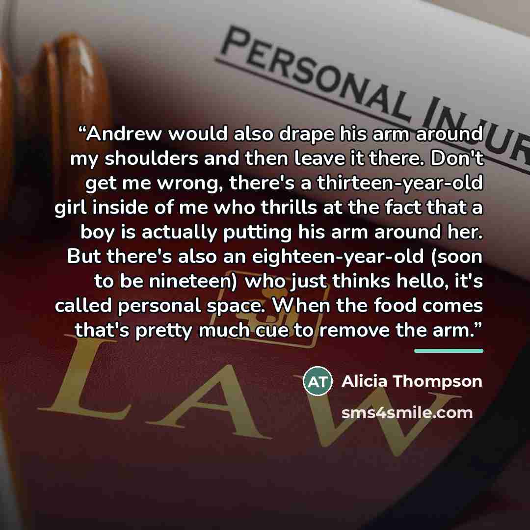 “Andrew would also drape his arm around my shoulders and then leave it there. Don't get me wrong, there's a thirteen-year-old girl inside of me who thrills at the fact that a boy is actually putting his arm around her. But there's also an eighteen-year-old (soon to be nineteen) who just thinks…” quote by Alicia Thompson