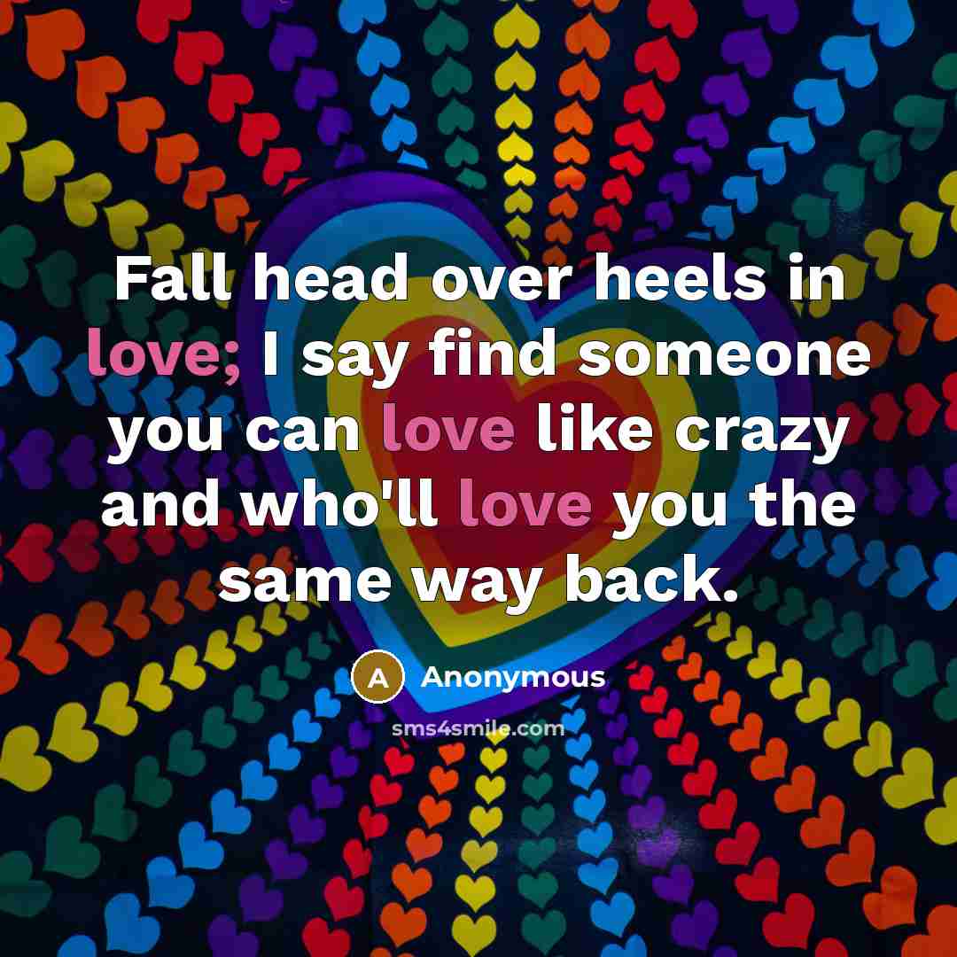 “Fall head over heels in love; I say find someone you can love like crazy and who'll love you the same way back.” quote by Anonymous