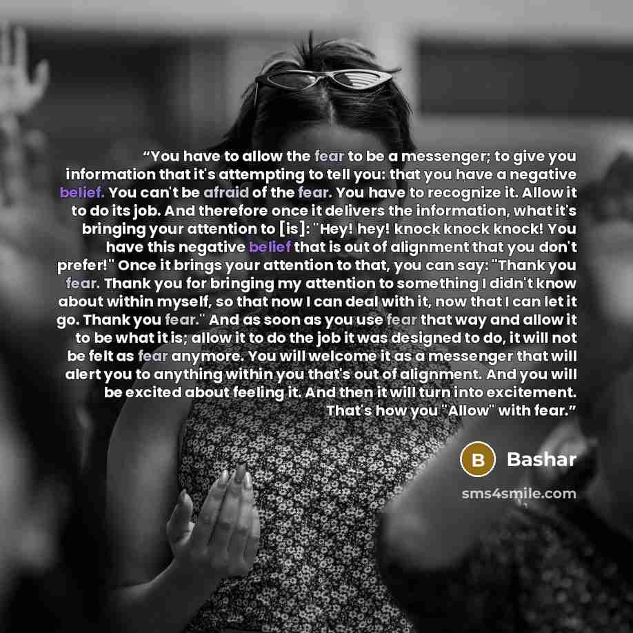 “You have to allow the fear to be a messenger; to give you information that it's attempting to tell you: that you have a negative belief. You can't be afraid of the fear. You have to recognize it. Allow it to do its job. And therefore once it delivers the information, what it's bringing your…” quote by Bashar