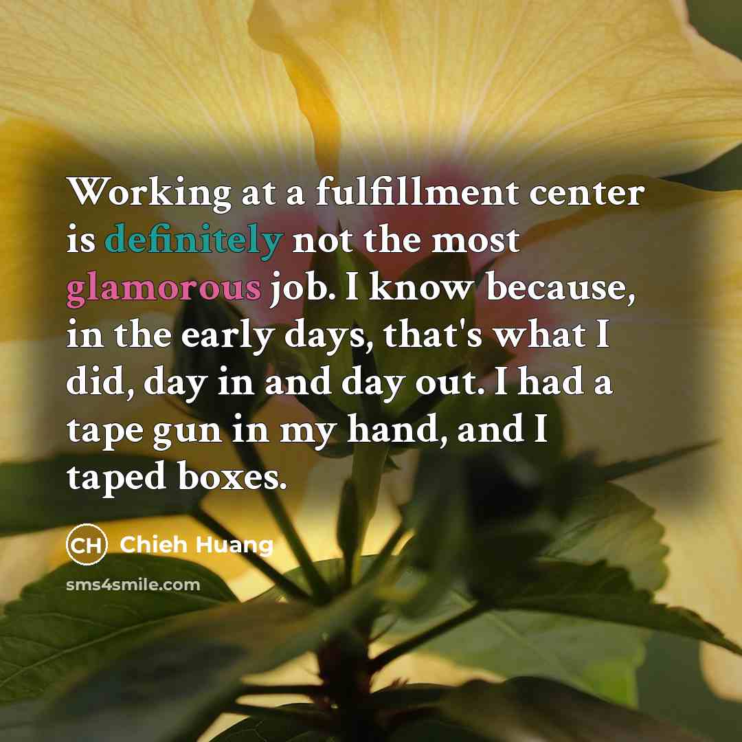 “Working at a fulfillment center is definitely not the most glamorous job. I know because, in the early days, that's what I did, day in and day out. I had a tape gun in my hand, and I taped boxes.” quote by Chieh Huang
